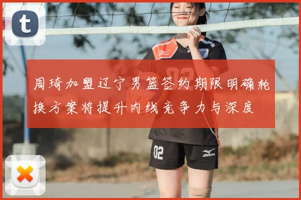 周琦加盟辽宁男篮签约期限明确轮换方案将提升内线竞争力与深度