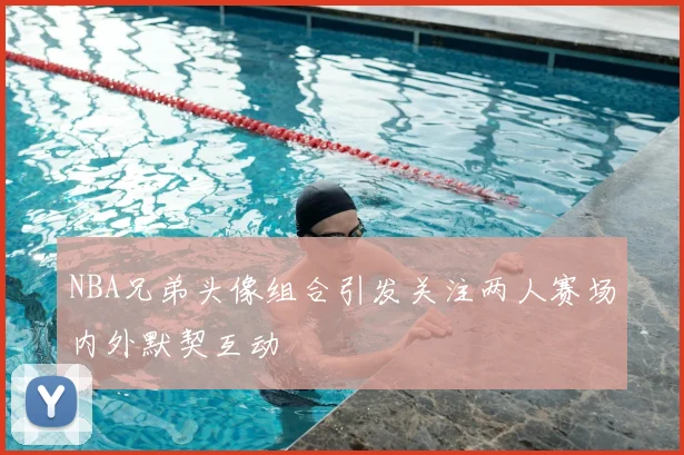 NBA兄弟头像组合引发关注两人赛场内外默契互动