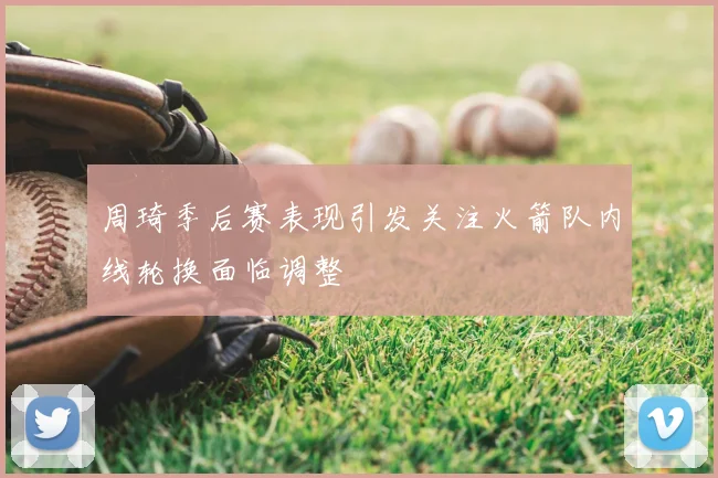 周琦季后赛表现引发关注火箭队内线轮换面临调整