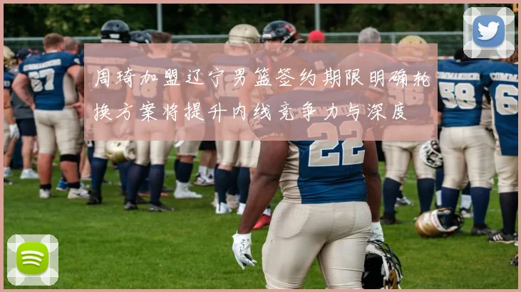 周琦加盟辽宁男篮签约期限明确轮换方案将提升内线竞争力与深度