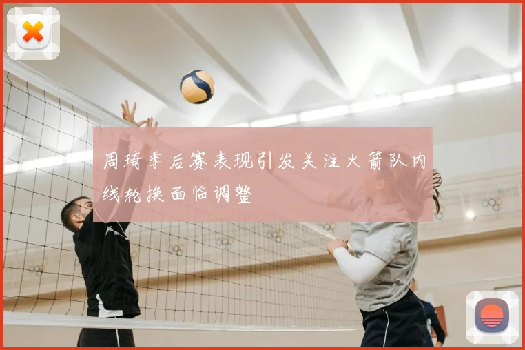 周琦季后赛表现引发关注火箭队内线轮换面临调整