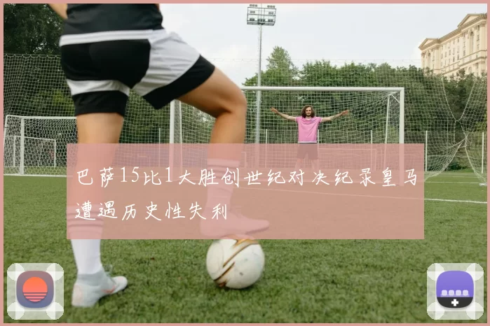 巴萨15比1大胜创世纪对决纪录皇马遭遇历史性失利