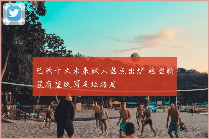 巴西十大未来妖人盘点出炉 这些新星有望改写足坛格局