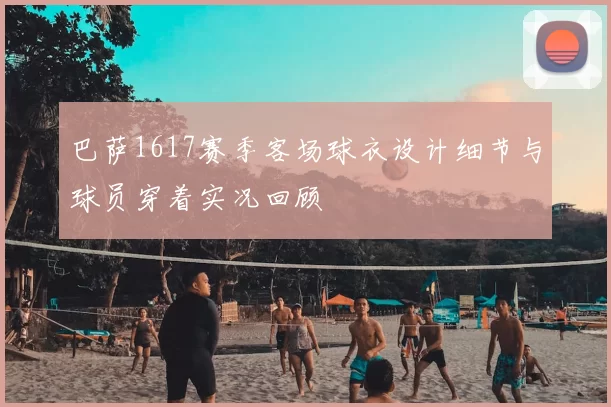 巴萨1617赛季客场球衣设计细节与球员穿着实况回顾