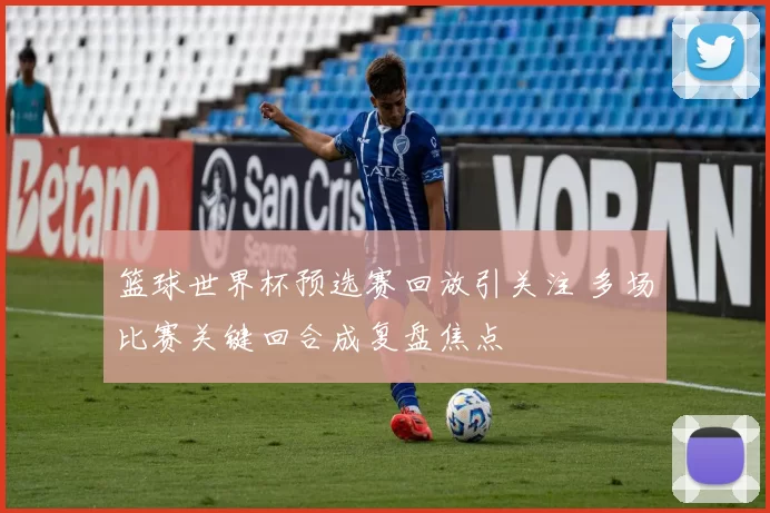 篮球世界杯预选赛回放引关注 多场比赛关键回合成复盘焦点