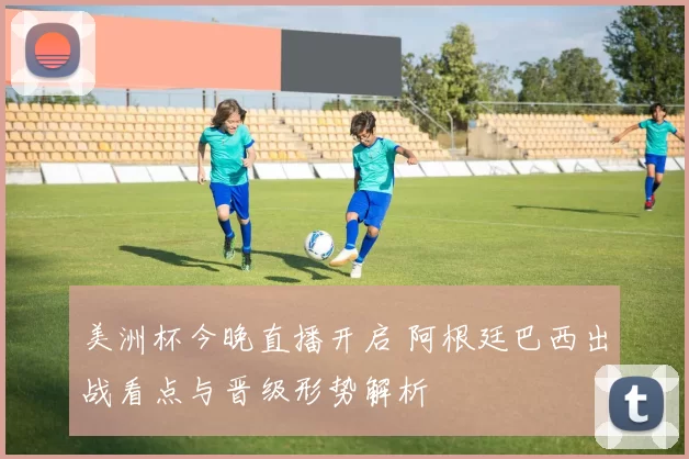 美洲杯今晚直播开启 阿根廷巴西出战看点与晋级形势解析