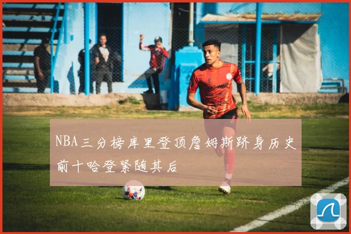 NBA三分榜库里登顶詹姆斯跻身历史前十哈登紧随其后