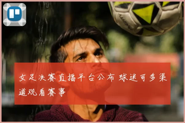 女足决赛直播平台公布 球迷可多渠道观看赛事