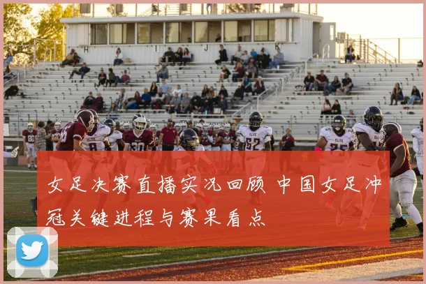 女足决赛直播实况回顾 中国女足冲冠关键进程与赛果看点