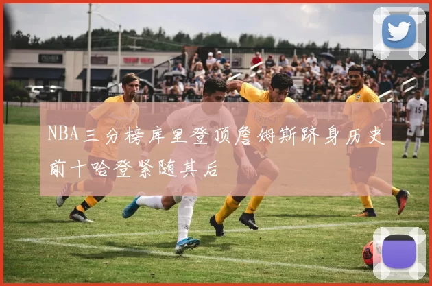 NBA三分榜库里登顶詹姆斯跻身历史前十哈登紧随其后