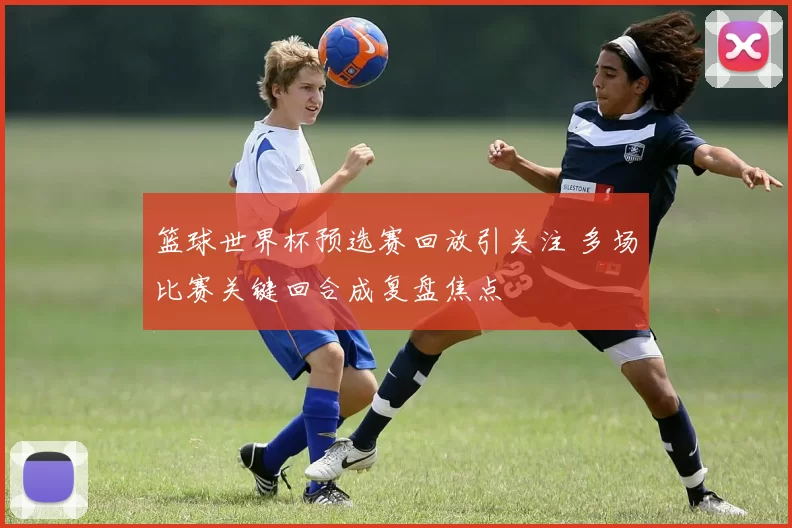 篮球世界杯预选赛回放引关注 多场比赛关键回合成复盘焦点