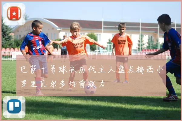 巴萨十号球衣历代主人盘点梅西小罗里瓦尔多均曾效力