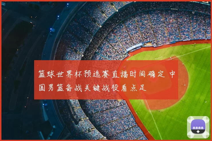 篮球世界杯预选赛直播时间确定 中国男篮备战关键战役看点足