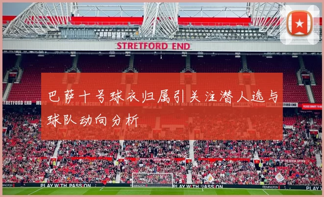 巴萨十号球衣归属引关注潜人选与球队动向分析