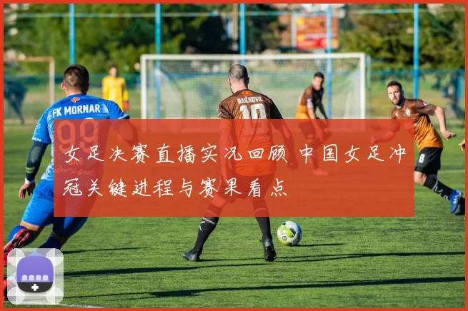 女足决赛直播实况回顾 中国女足冲冠关键进程与赛果看点